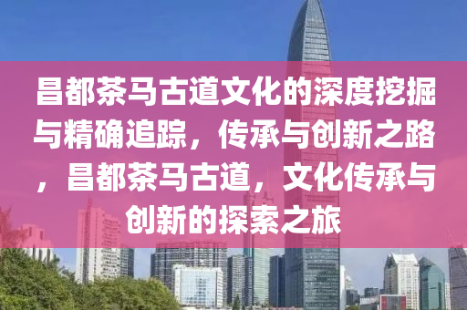 昌都茶馬古道文化的深度挖掘與精確追蹤，傳承與創(chuàng)新之路，昌都茶馬古道，文化傳承與創(chuàng)新的探索之旅